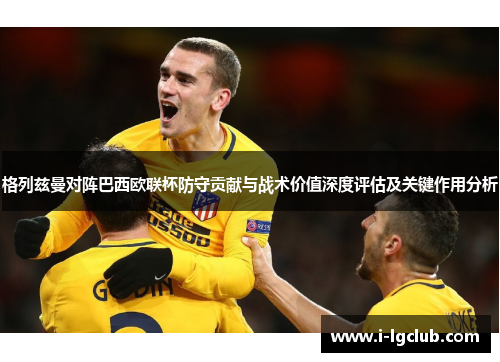 格列兹曼对阵巴西欧联杯防守贡献与战术价值深度评估及关键作用分析 格列兹曼对阵巴西欧联杯防守贡献与战术价值深度评估及关键作用分析